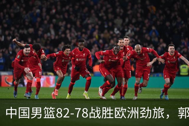 中国男篮82-78战胜欧洲劲旅，郭士强知人善用，球员评分出炉：徐昕9.9王俊杰10分