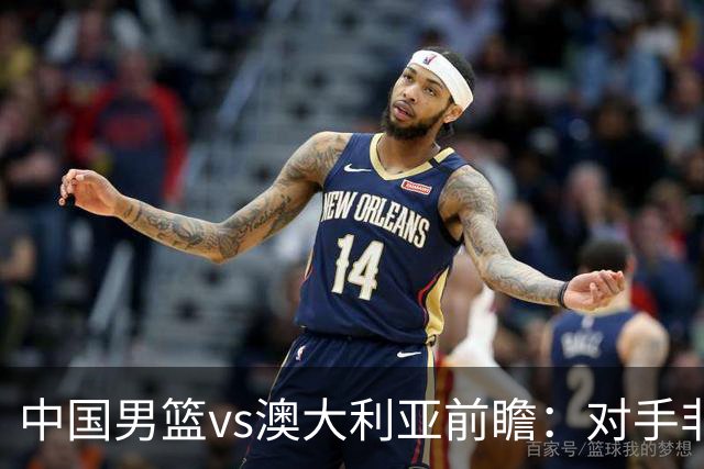 中国男篮vs澳大利亚前瞻：对手非最强阵，男篮磨合阵容是首要目标