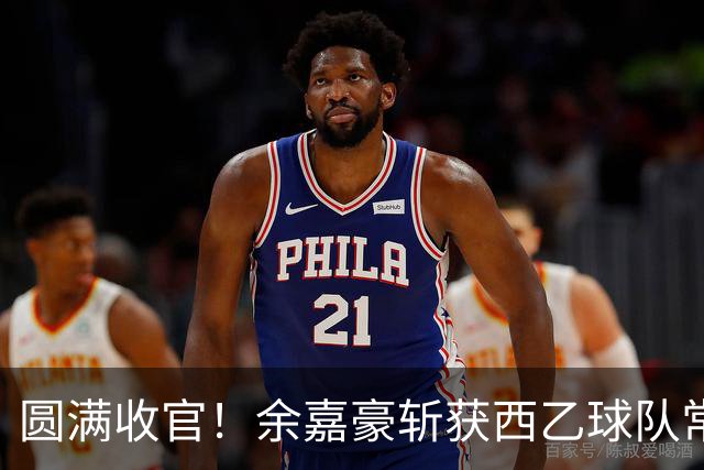 圆满收官！余嘉豪斩获西乙球队常规赛队内MVP，有望下赛季登陆西甲