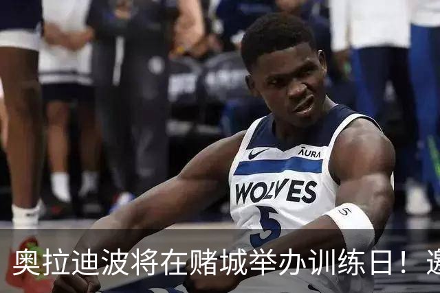 奥拉迪波将在赌城举办训练日！邀请NBA&CBA教练及高层验货