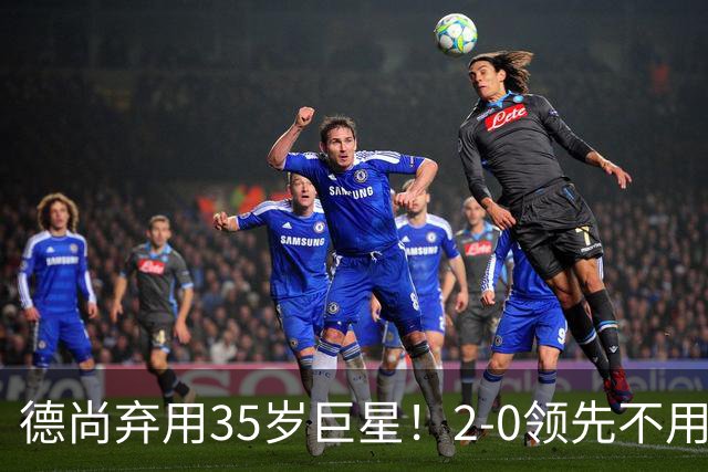 德尚弃用35岁巨星！2-0领先不用他，世界杯0出场，和姆巴佩有过节