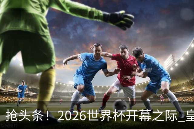 抢头条！2026世界杯开幕之际 皇马官宣穆里尼奥上任