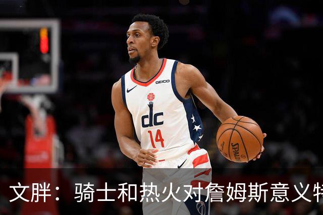 文胖：骑士和热火对詹姆斯意义特殊 去别队将面临“蹭冠军”质疑