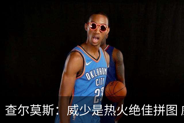 查尔莫斯：威少是热火绝佳拼图 威少+热巴+字母哥首发冲击力拉满
