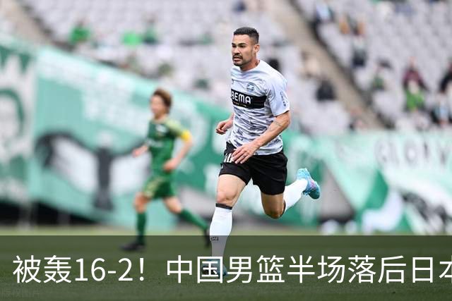 被轰16-2！中国男篮半场落后日本10分：贺希宁10分 杨瀚森5分2犯规
