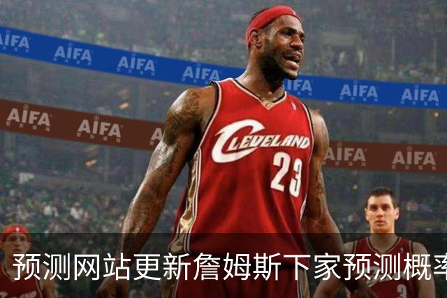 预测网站更新詹姆斯下家预测概率 骑士升至58.3% 达历史新高！