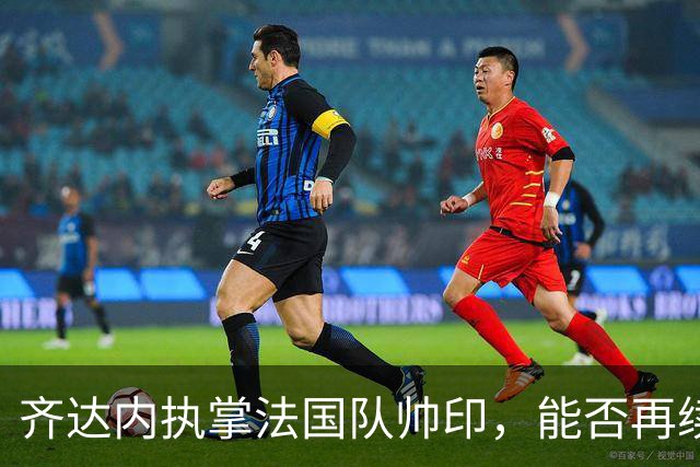 齐达内执掌法国队帅印，能否再续世界杯荣耀？