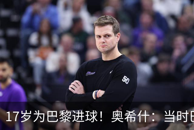 17岁为巴黎进球！奥希什：当时巴黎不给年轻人很多机会，巨星更多