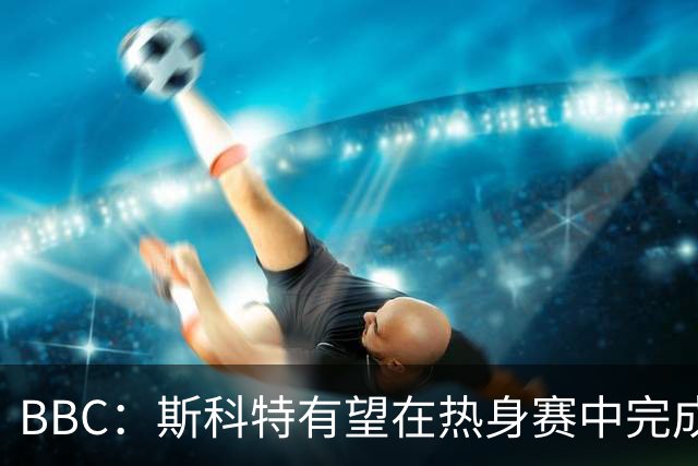BBC：斯科特有望在热身赛中完成首秀，仍有机会递补进26人名单